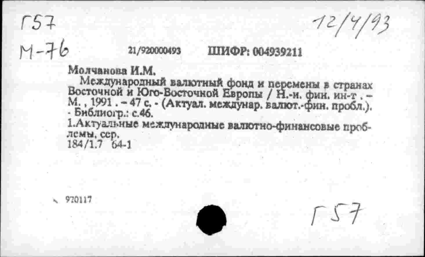 ﻿Г 51-	-/г/7/^
21/920000493 ШИФР; 004939211
Молчанова И.М.
МеждународныйI валютный фонд и перемены в странах Восточной и Юго-Восточной Европы / Н.-и. фин. ин-т . -М. ,1991. - 47 с. - (Актуал. междунар. валют.-фин. пробл.).
- Библиогр.: с.46.	г '
^Актуальные международные валютно-финансовые проблемы. сер.	г
184/1.7 64-1
970117